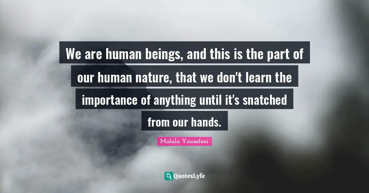 Malala Yousafzai Quotes: "We are human beings, and this is the part of our human nature, that we don't learn the importance of anything until it's snatched from our hands."