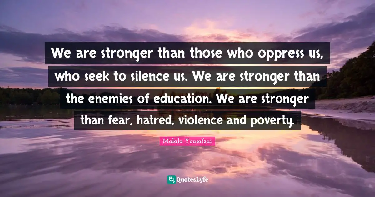Malala Yousafzai Quotes: "We are stronger than those who oppress us, who seek to silence us. We are stronger than the enemies of education. We are stronger than fear, hatred, violence and poverty."