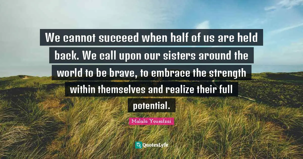 Malala Yousafzai Quotes: "We cannot succeed when half of us are held back. We call upon our sisters around the world to be brave, to embrace the strength within themselves and realize their full potential."