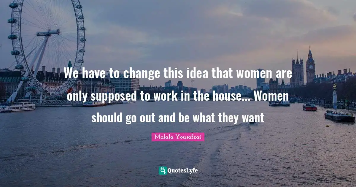 We have to change this idea that women are only supposed to work in the house... Women should go out and be what they want