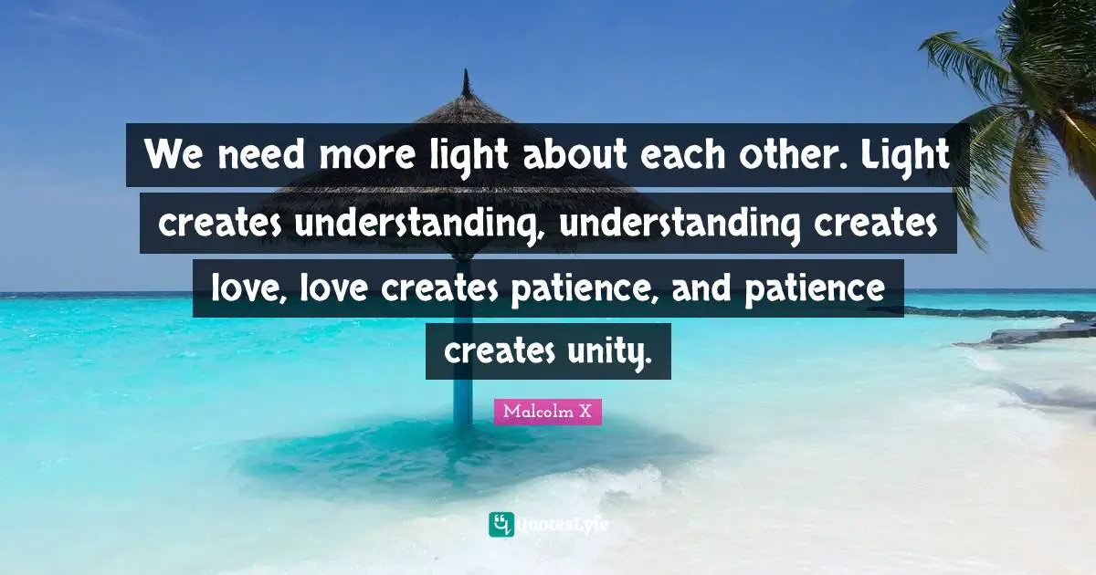 We need more light about each other. Light creates understanding, understanding creates love, love creates patience, and patience creates unity.