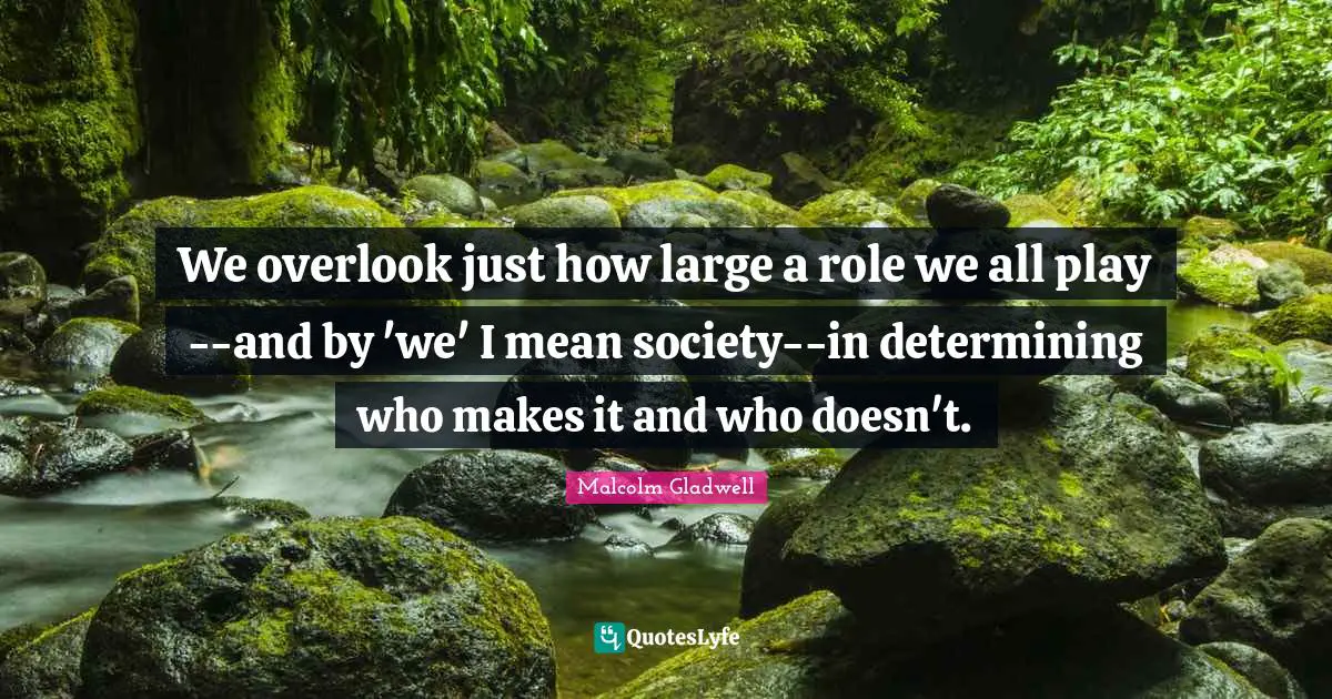 We overlook just how large a role we all play--and by 'we' I mean society--in determining who makes it and who doesn't.