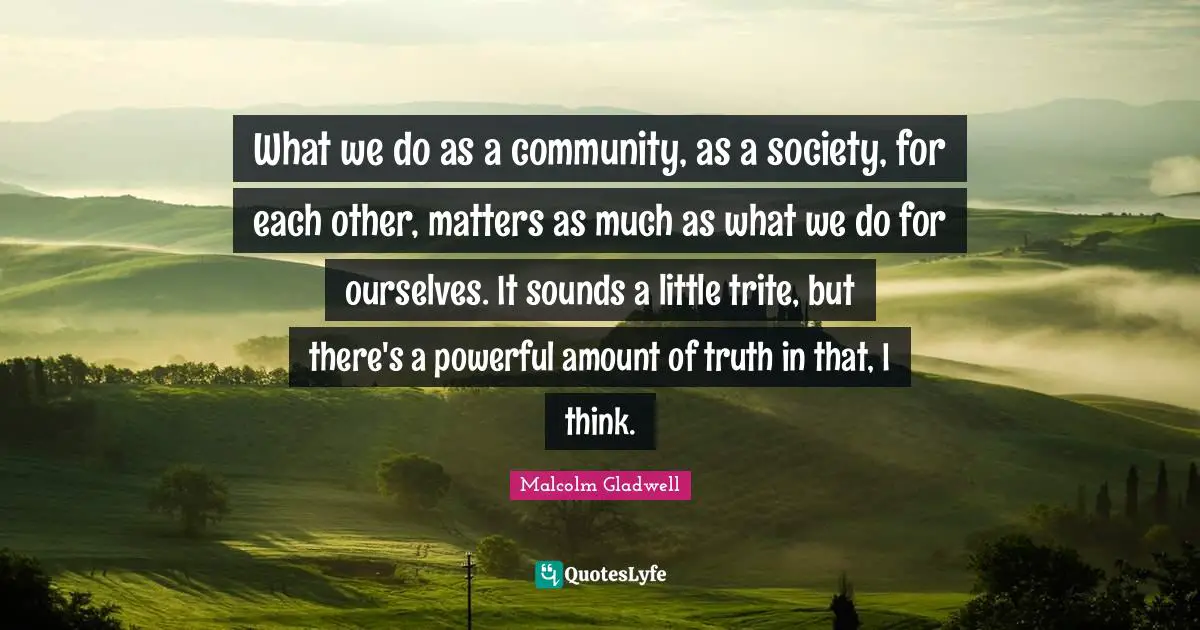What we do as a community, as a society, for each other, matters as much as what we do for ourselves. It sounds a little trite, but there's a powerful amount of truth in that, I think.
