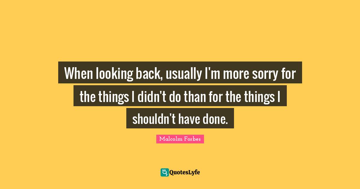When looking back, usually I'm more sorry for the things I didn't do than for the things I shouldn't have done.