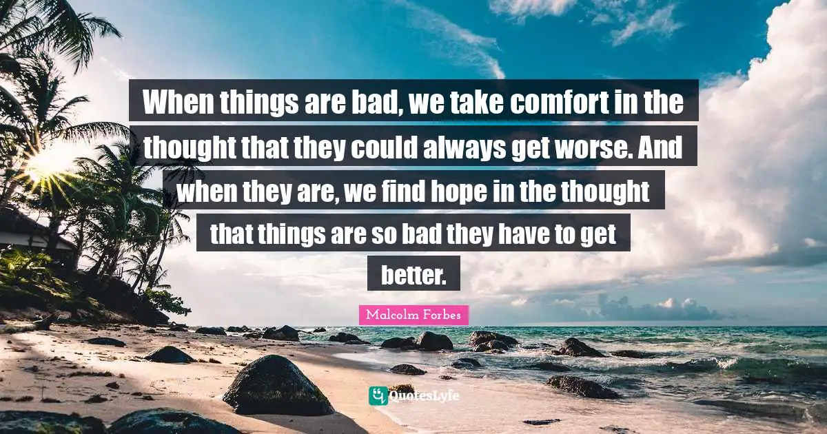 When things are bad, we take comfort in the thought that they could always get worse. And when they are, we find hope in the thought that things are so bad they have to get better.