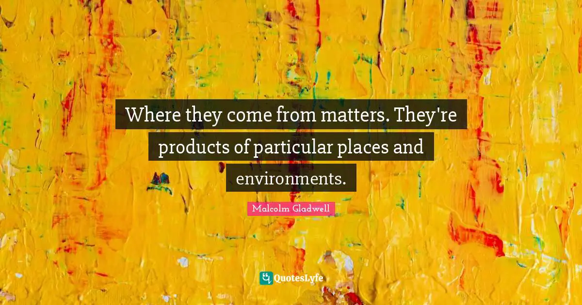 Where they come from matters. They're products of particular places and environments.