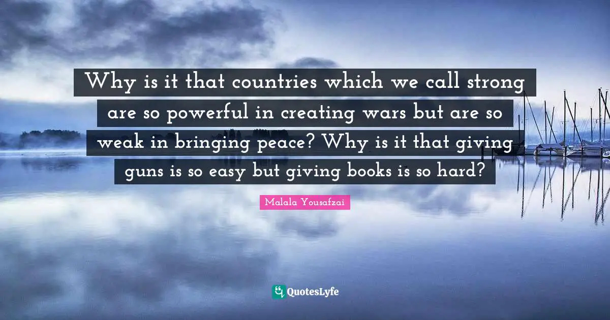 Why is it that countries which we call strong are so powerful in creating wars but are so weak in bringing peace? Why is it that giving guns is so easy but giving books is so hard?