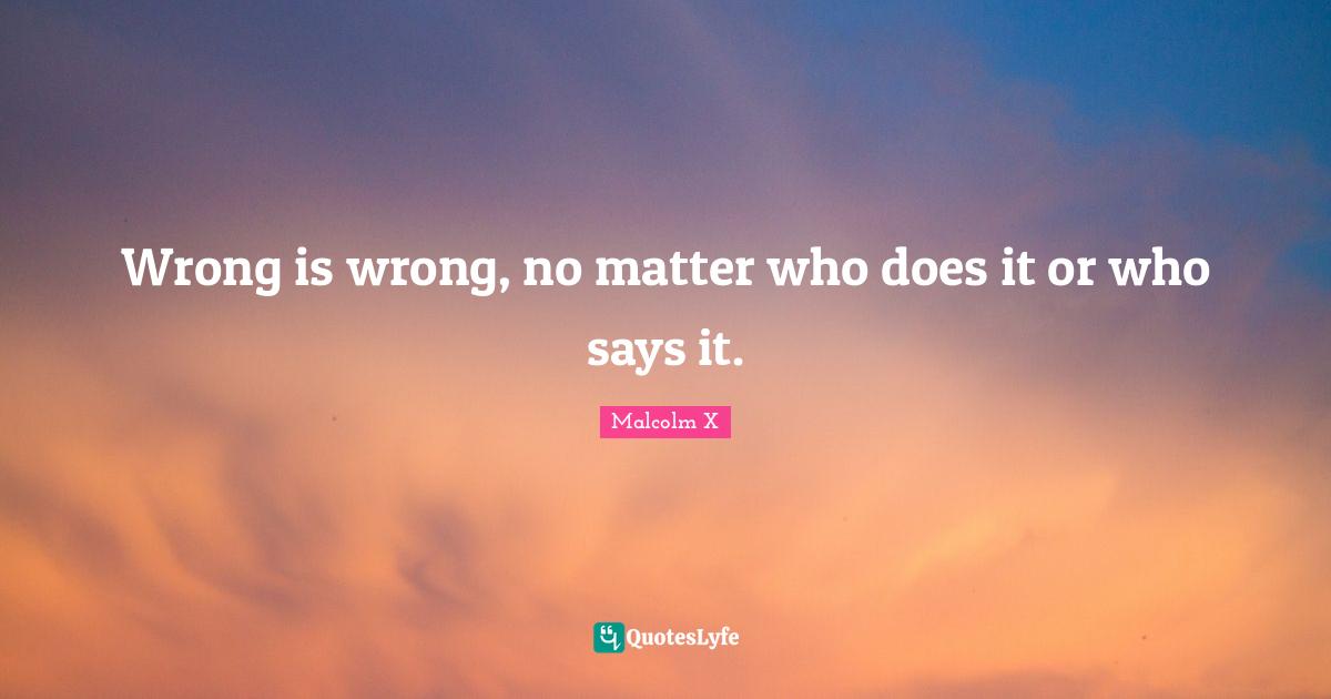 Wrong is wrong, no matter who does it or who says it.