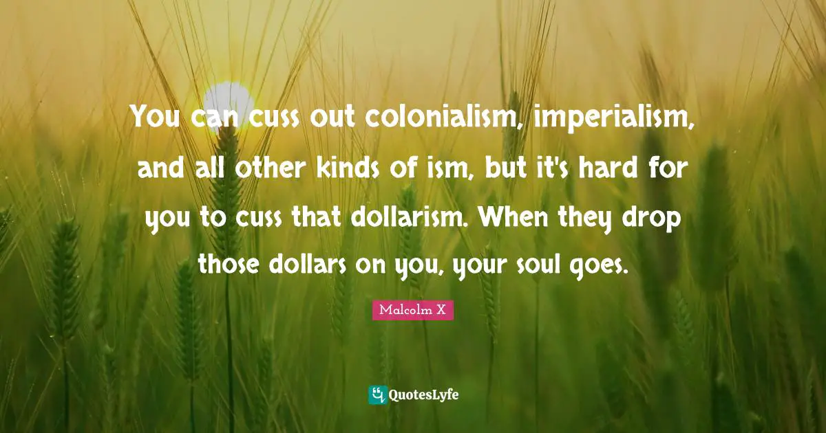 Dollars Quotes: "You can cuss out colonialism, imperialism, and all other kinds of ism, but it's hard for you to cuss that dollarism. When they drop those dollars on you, your soul goes."