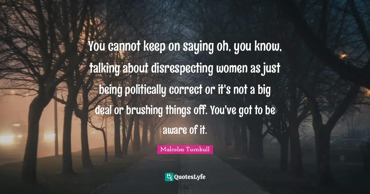 You cannot keep on saying oh, you know, talking about disrespecting women as just being politically correct or it's not a big deal or brushing things off. You've got to be aware of it.