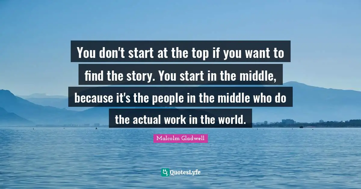 You don't start at the top if you want to find the story. You start in the middle, because it's the people in the middle who do the actual work in the world.