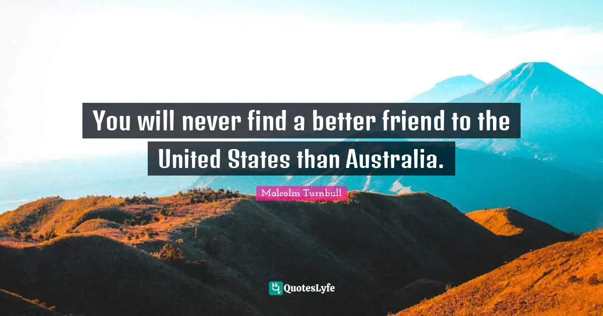 You will never find a better friend to the United States than Australia.