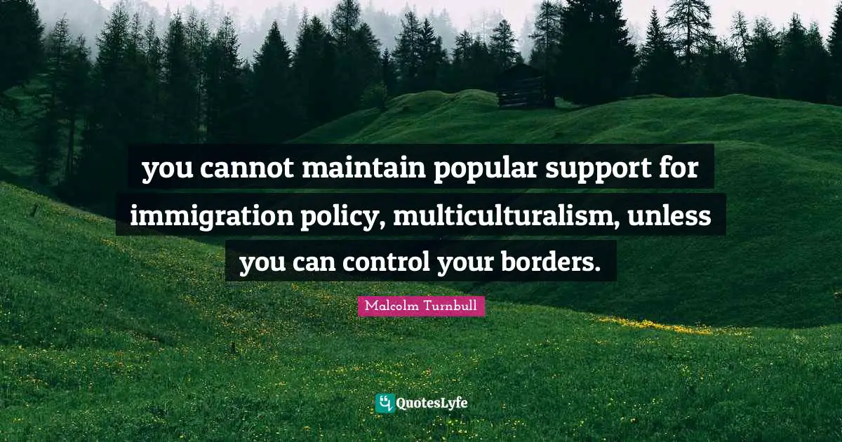 you cannot maintain popular support for immigration policy, multiculturalism, unless you can control your borders.