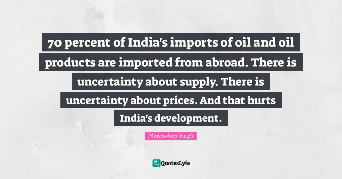 Manmohan Singh Quotes: "70 percent of India's imports of oil and oil products are imported from abroad. There is uncertainty about supply. There is uncertainty about prices. And that hurts India's development."
