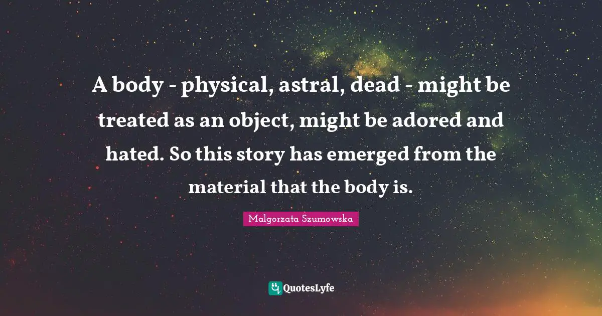 A body - physical, astral, dead - might be treated as an object, might be adored and hated. So this story has emerged from the material that the body is.