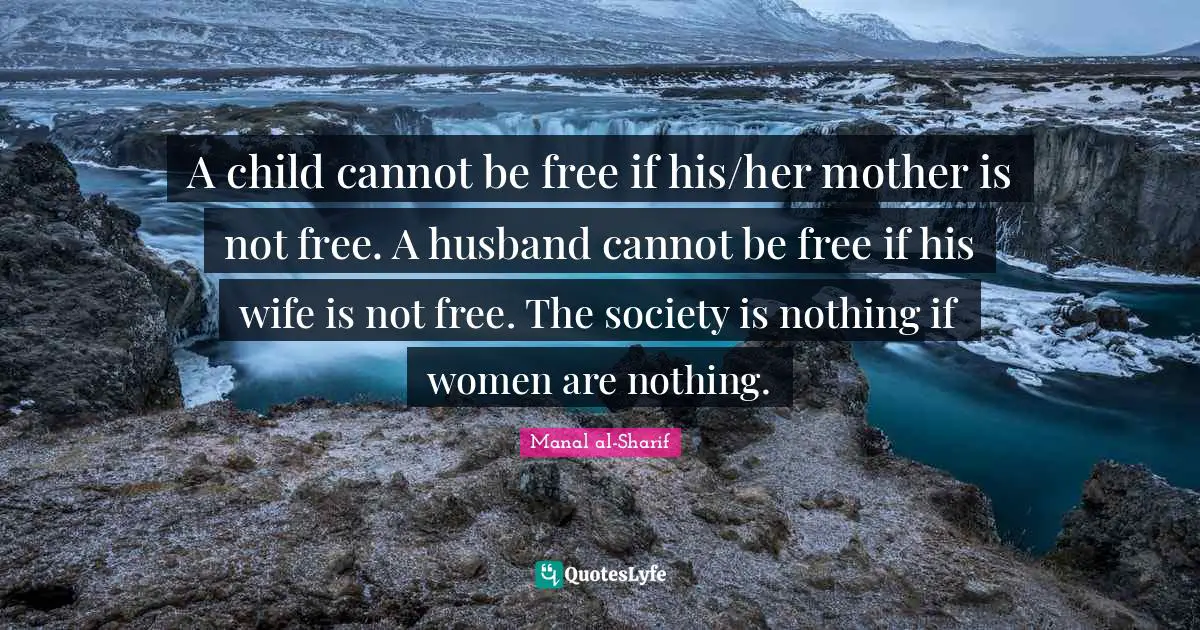 A child cannot be free if his/her mother is not free. A husband cannot be free if his wife is not free. The society is nothing if women are nothing.
