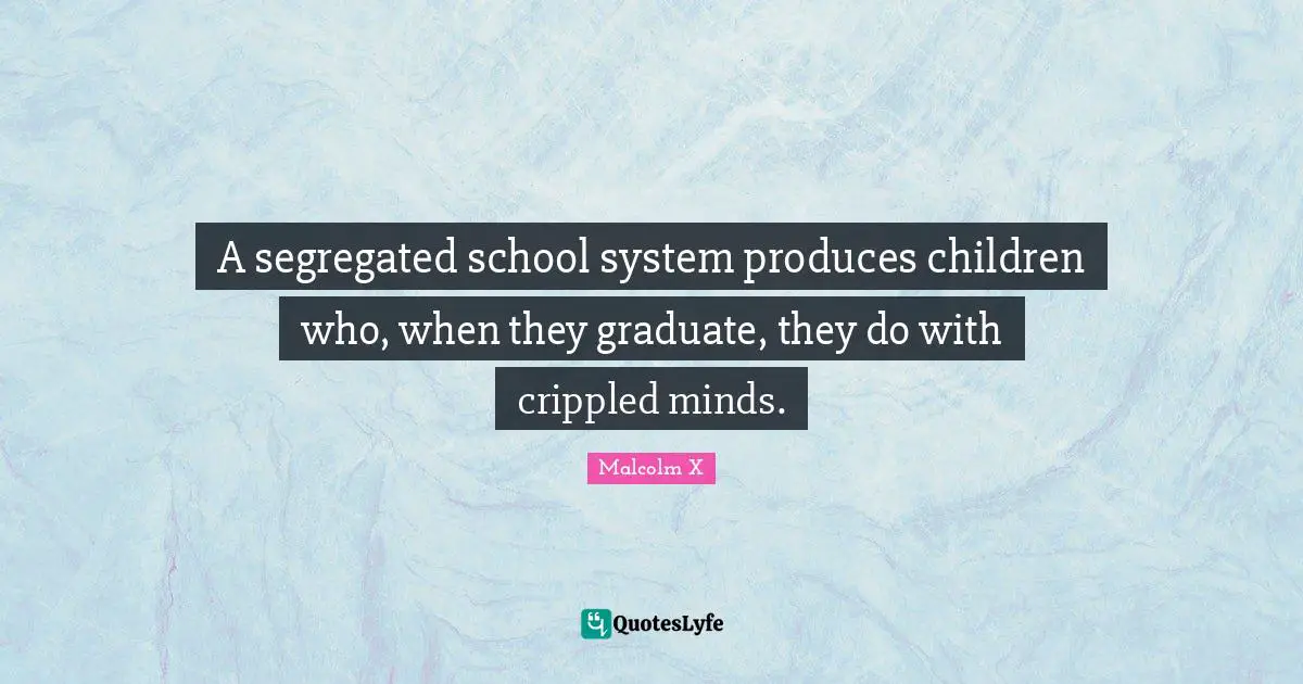 A segregated school system produces children who, when they graduate, they do with crippled minds.
