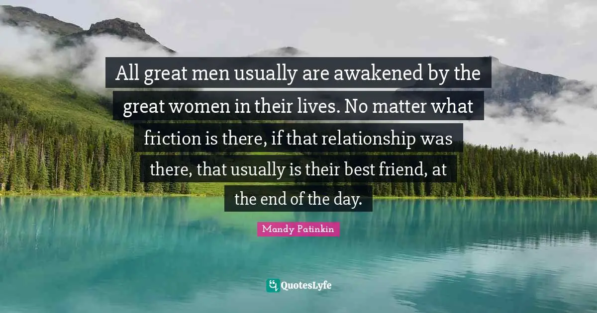 All great men usually are awakened by the great women in their lives. No matter what friction is there, if that relationship was there, that usually is their best friend, at the end of the day.