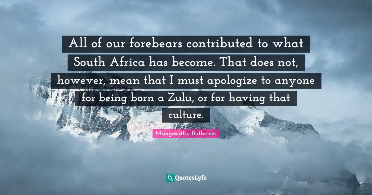 All of our forebears contributed to what South Africa has become. That does not, however, mean that I must apologize to anyone for being born a Zulu, or for having that culture.