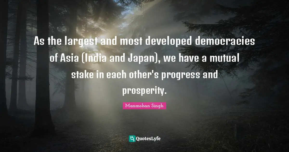 As the largest and most developed democracies of Asia (India and Japan), we have a mutual stake in each other's progress and prosperity.