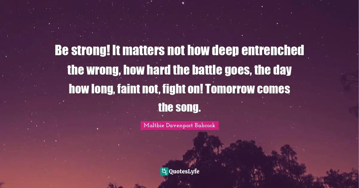 Be strong! It matters not how deep entrenched the wrong, how hard the battle goes, the day how long, faint not, fight on! Tomorrow comes the song.