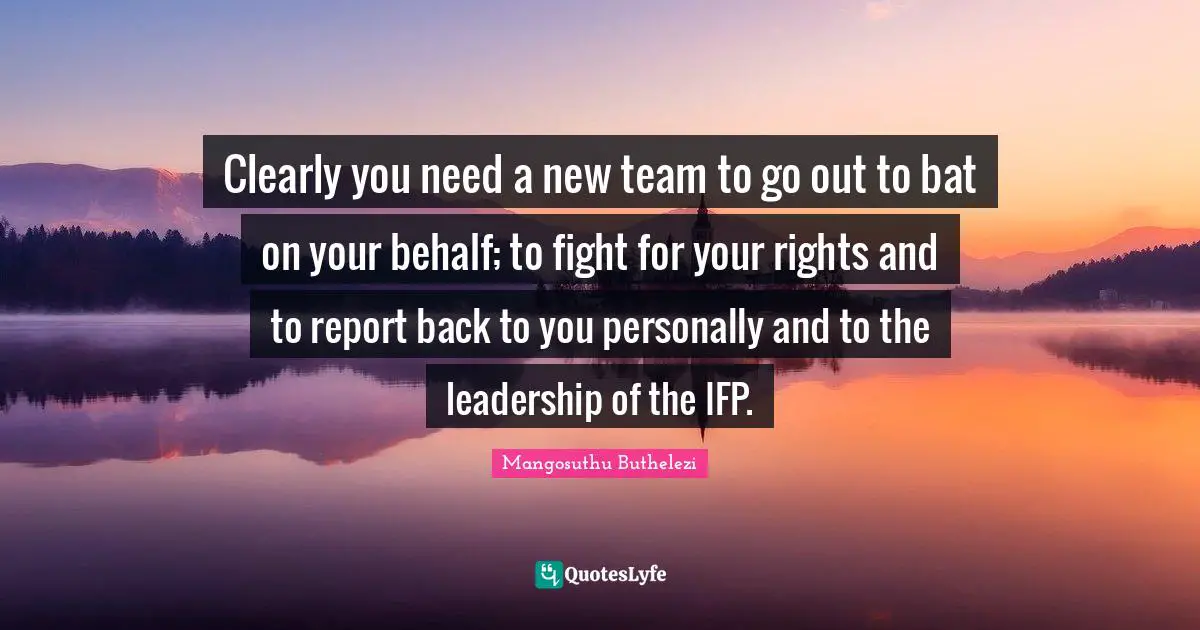Behalf Quotes: "Clearly you need a new team to go out to bat on your behalf; to fight for your rights and to report back to you personally and to the leadership of the IFP."