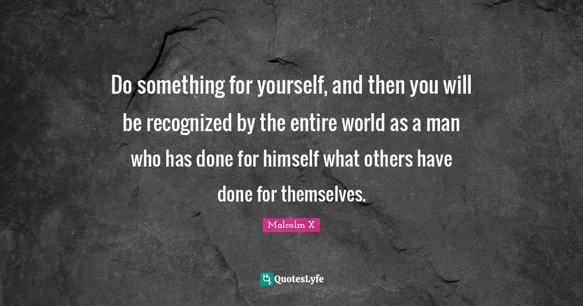 Do something for yourself, and then you will be recognized by the entire world as a man who has done for himself what others have done for themselves.