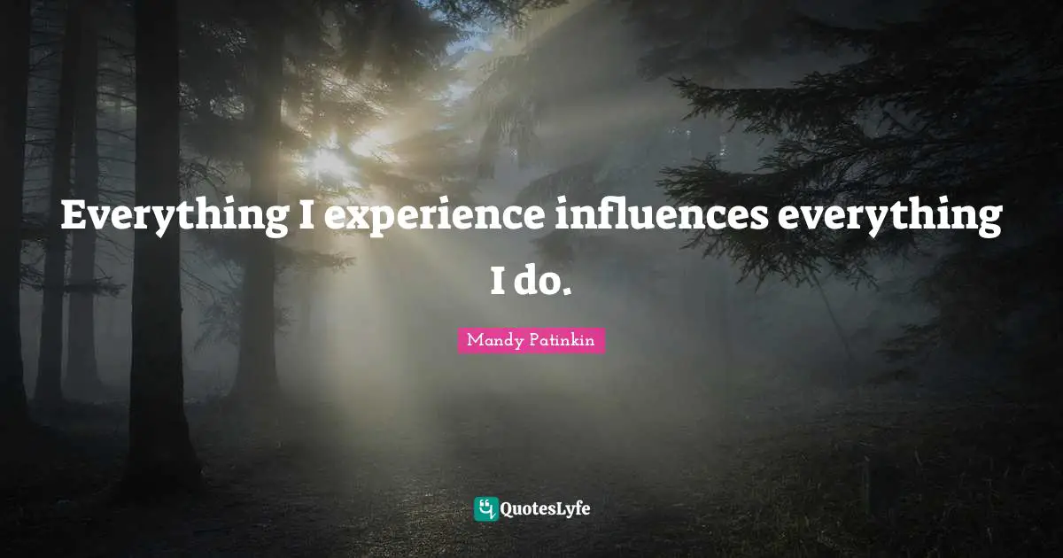 Everything I experience influences everything I do.