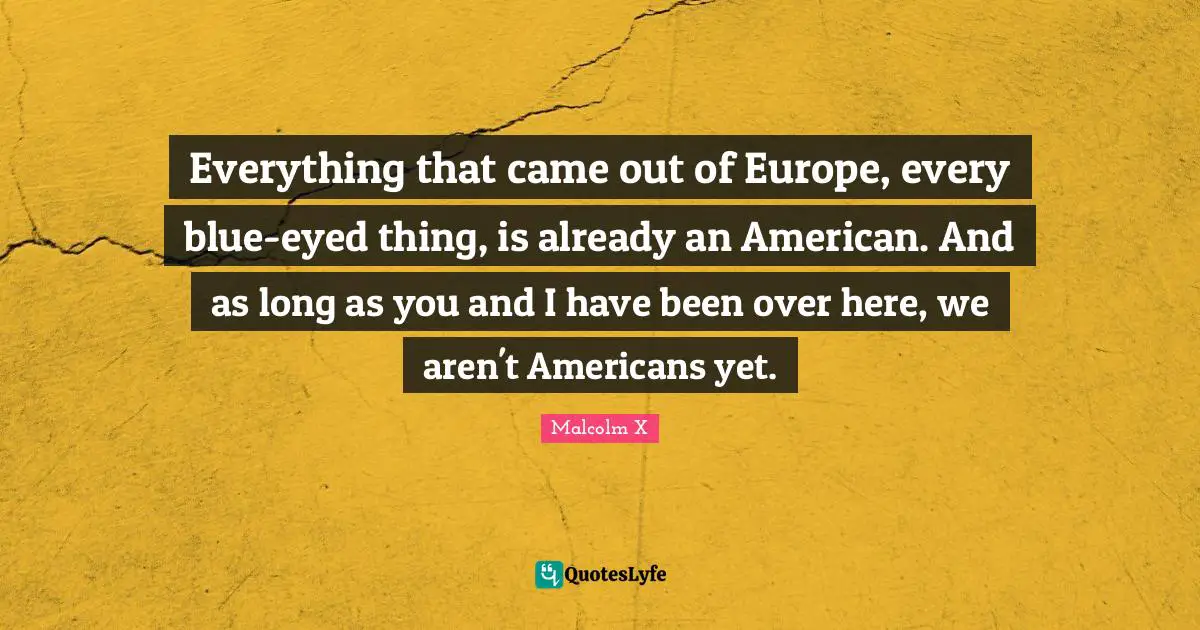 Everything that came out of Europe, every blue-eyed thing, is already an American. And as long as you and I have been over here, we aren't Americans yet.