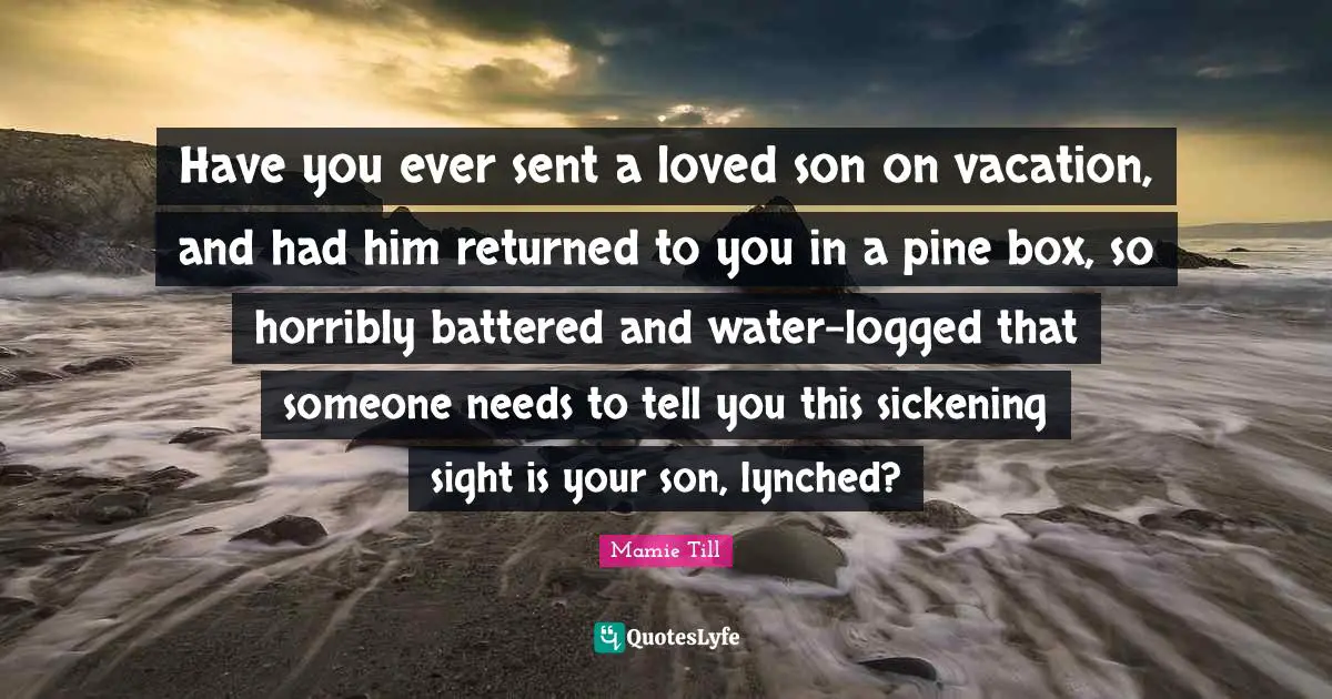 Mamie Till Quotes: Have you ever sent a loved son on vacation, and had him returned to you in a pine box, so horribly battered and water-logged that someone needs to tell you this sickening sight is your son, lynched?