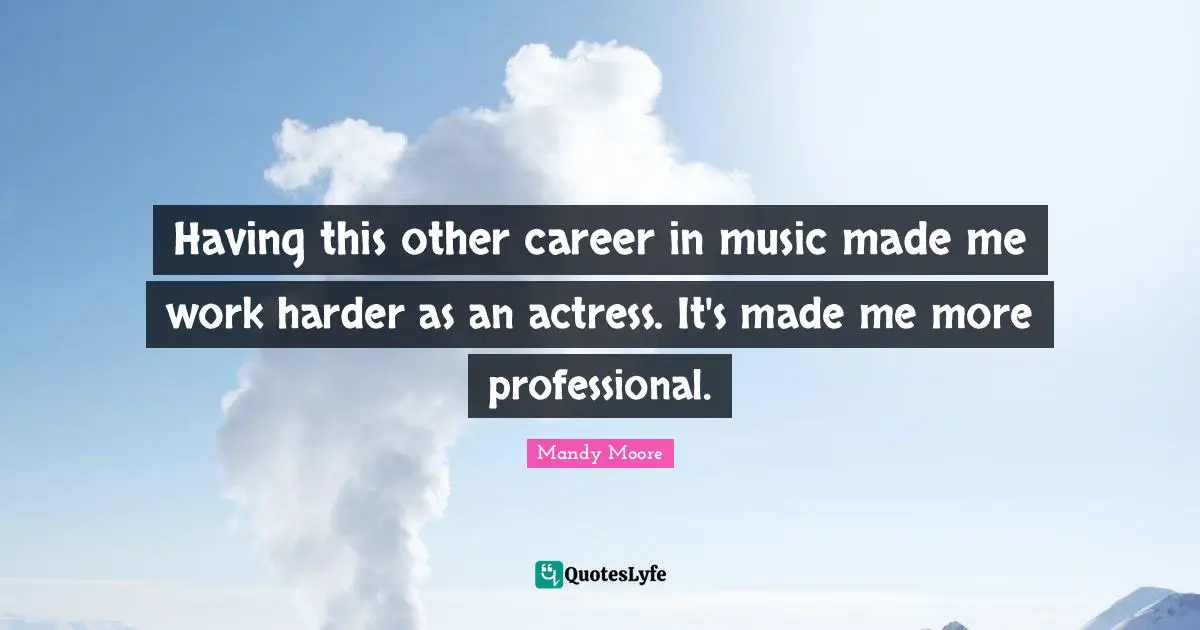 Having this other career in music made me work harder as an actress. It's made me more professional.