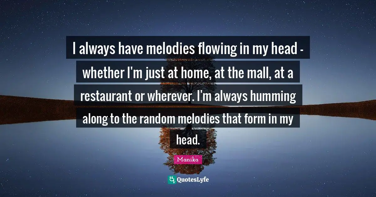 I always have melodies flowing in my head - whether I'm just at home, at the mall, at a restaurant or wherever. I'm always humming along to the random melodies that form in my head.