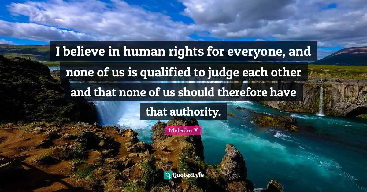 I believe in human rights for everyone, and none of us is qualified to judge each other and that none of us should therefore have that authority.