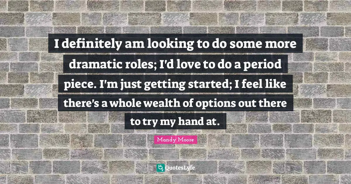 I definitely am looking to do some more dramatic roles; I'd love to do a period piece. I'm just getting started; I feel like there's a whole wealth of options out there to try my hand at.