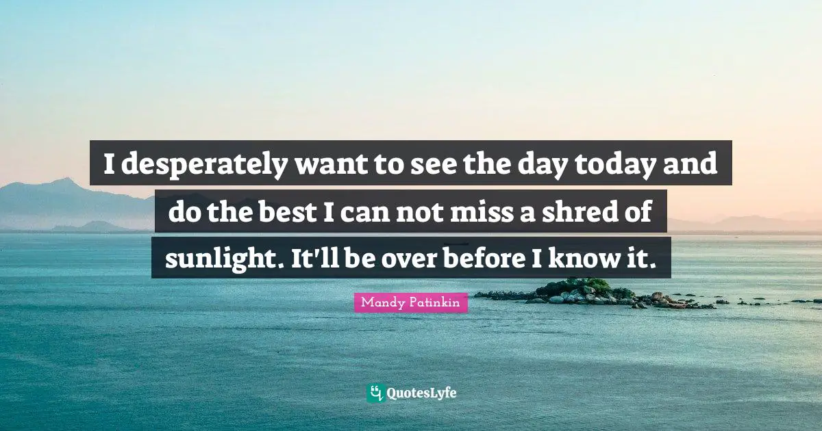 I desperately want to see the day today and do the best I can not miss a shred of sunlight. It'll be over before I know it.