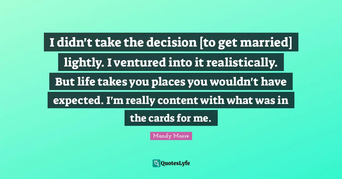 I didn't take the decision [to get married] lightly. I ventured into it realistically. But life takes you places you wouldn't have expected. I'm really content with what was in the cards for me.