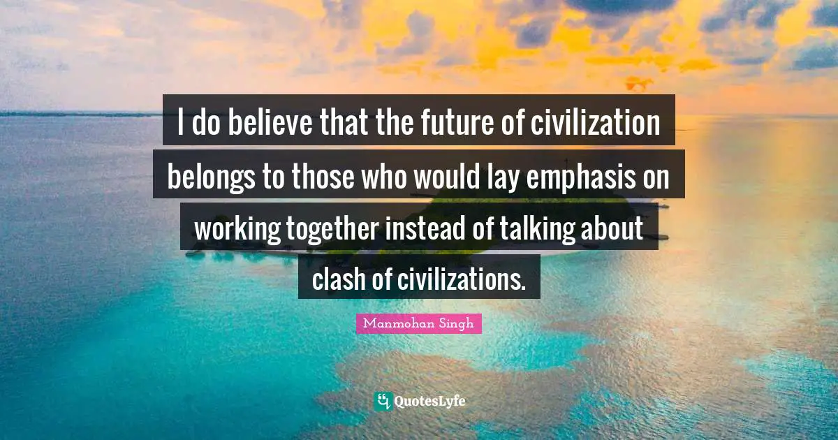 Emphasis Quotes: "I do believe that the future of civilization belongs to those who would lay emphasis on working together instead of talking about clash of civilizations."