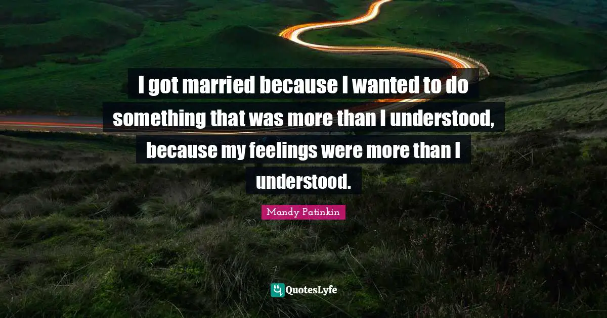 I got married because I wanted to do something that was more than I understood, because my feelings were more than I understood.