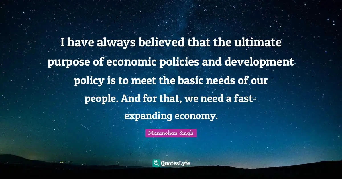 I have always believed that the ultimate purpose of economic policies and development policy is to meet the basic needs of our people. And for that, we need a fast-expanding economy.