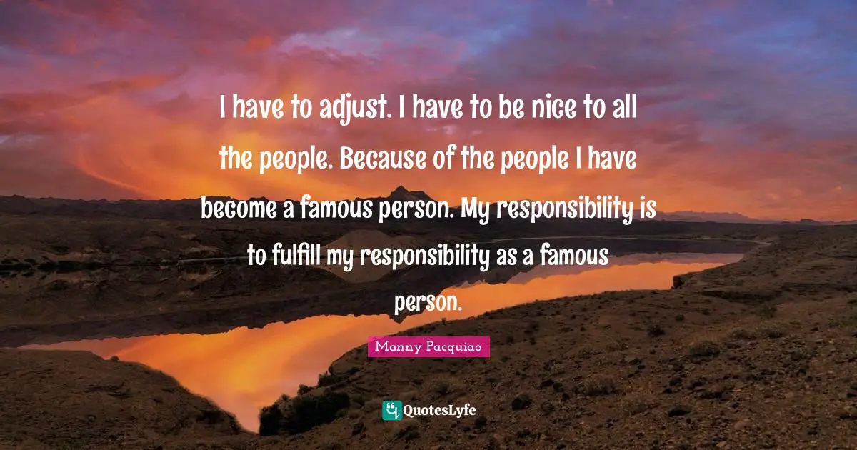 I have to adjust. I have to be nice to all the people. Because of the people I have become a famous person. My responsibility is to fulfill my responsibility as a famous person.