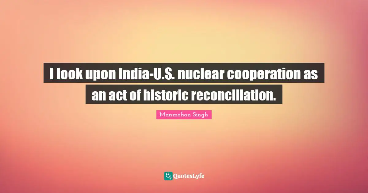 I look upon India-U.S. nuclear cooperation as an act of historic reconciliation.
