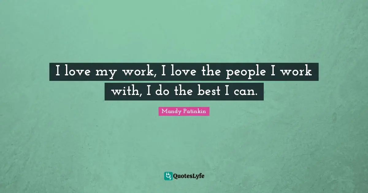 I love my work, I love the people I work with, I do the best I can.