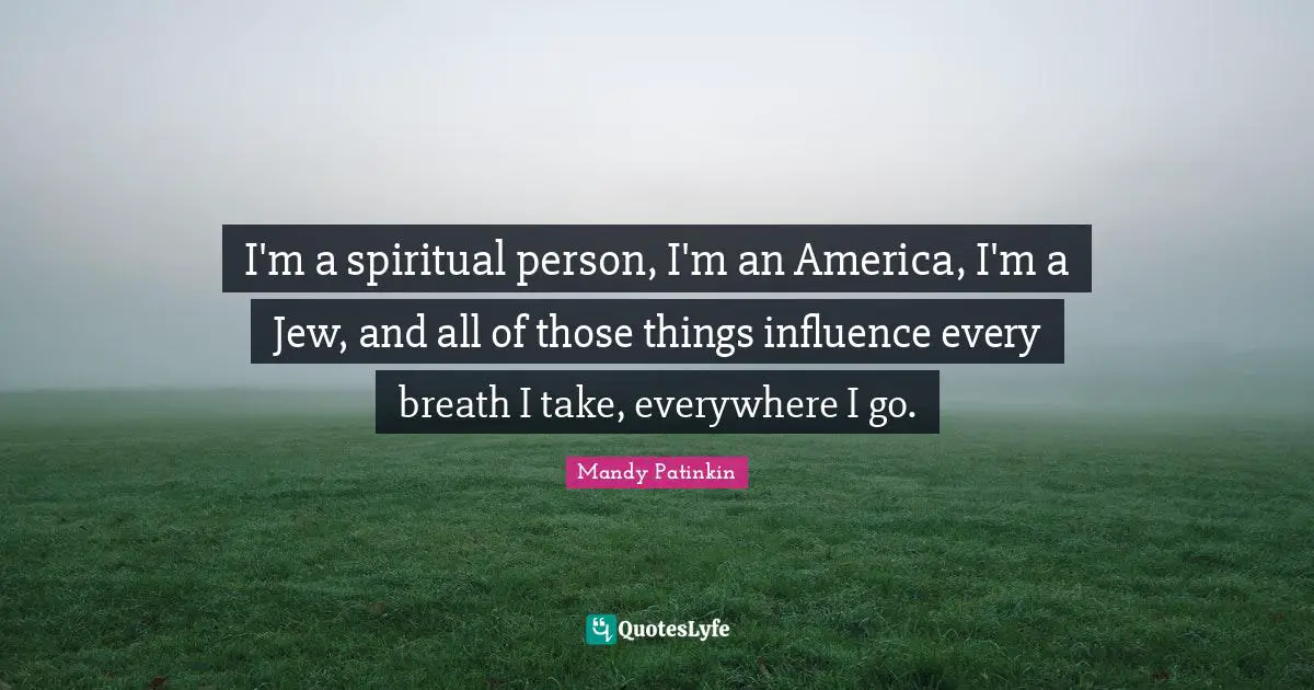 I'm a spiritual person, I'm an America, I'm a Jew, and all of those things influence every breath I take, everywhere I go.