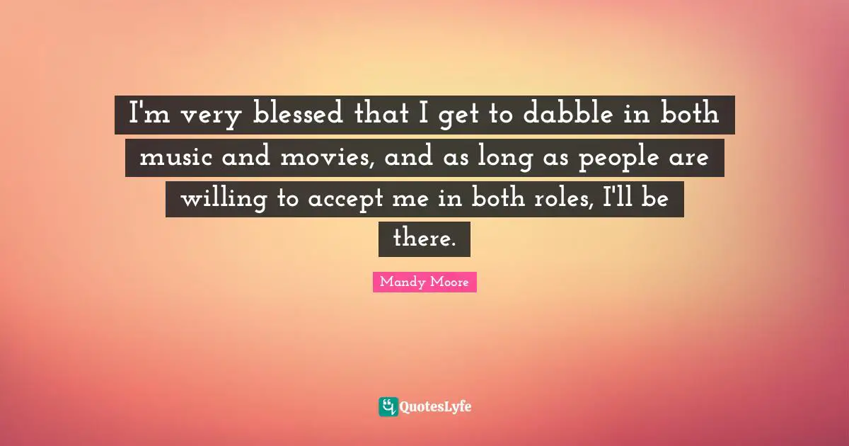 I'm very blessed that I get to dabble in both music and movies, and as long as people are willing to accept me in both roles, I'll be there.