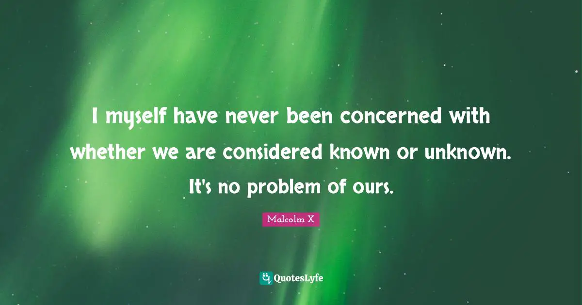 I myself have never been concerned with whether we are considered known or unknown. It's no problem of ours.
