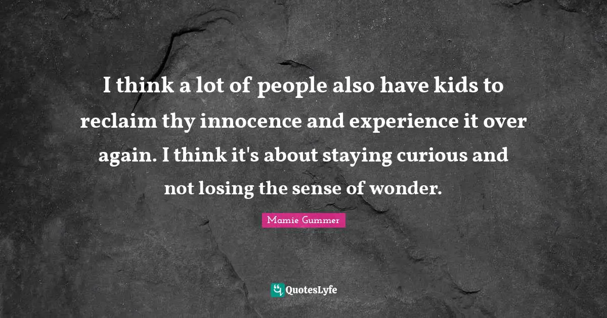I think a lot of people also have kids to reclaim thу innocence and experience it over again. I think it's about staying curious and not losing the sense of wonder.