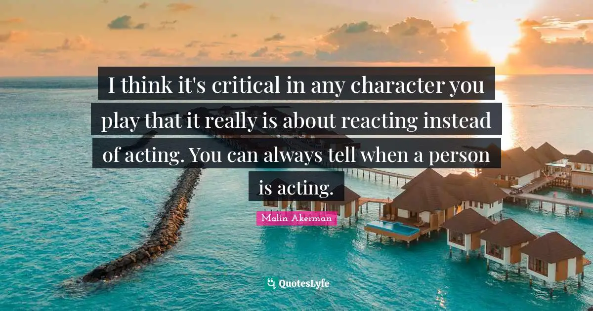 Malin Akerman Quotes: "I think it's critical in any character you play that it really is about reacting instead of acting. You can always tell when a person is acting."