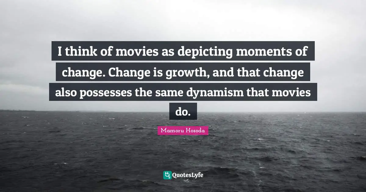 I think of movies as depicting moments of change. Change is growth, and that change also possesses the same dynamism that movies do.