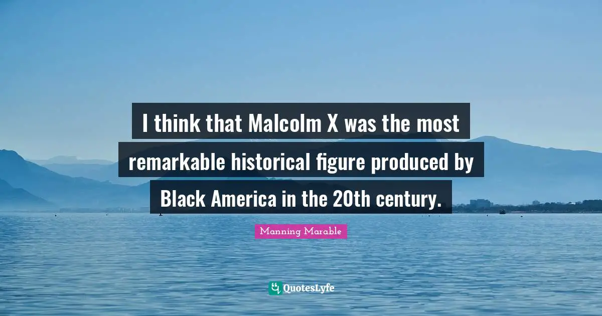 I think that Malcolm X was the most remarkable historical figure produced by Black America in the 20th century.