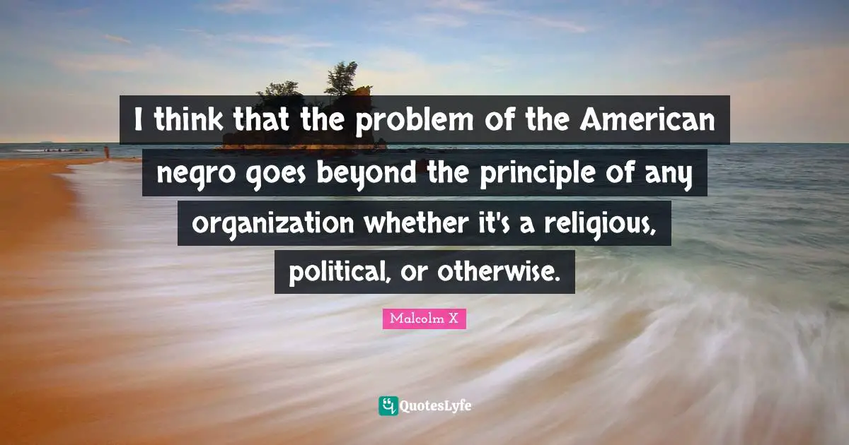 I think that the problem of the American negro goes beyond the principle of any organization whether it's a religious, political, or otherwise.